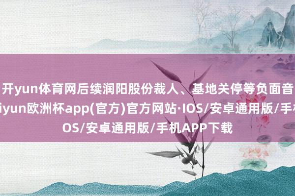 开yun体育网　　后续润阳股份裁人、基地关停等负面音书频出-kaiyun欧洲杯app(官方)官方网站·IOS/安卓通用版/手机APP下载