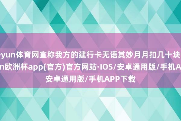 开yun体育网宣称我方的建行卡无语其妙月月扣几十块钱-kaiyun欧洲杯app(官方)官方网站·IOS/安卓通用版/手机APP下载