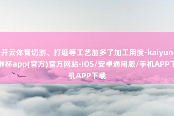 开云体育切割、打磨等工艺加多了加工用度-kaiyun欧洲杯app(官方)官方网站·IOS/安卓通用版/手机APP下载