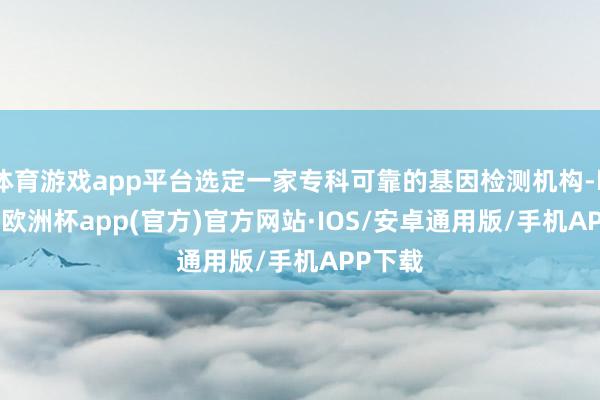 体育游戏app平台选定一家专科可靠的基因检测机构-kaiyun欧洲杯app(官方)官方网站·IOS/安卓通用版/手机APP下载