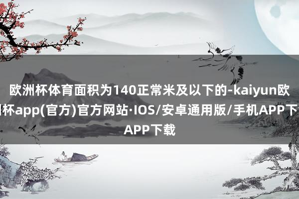 欧洲杯体育面积为140正常米及以下的-kaiyun欧洲杯app(官方)官方网站·IOS/安卓通用版/手机APP下载