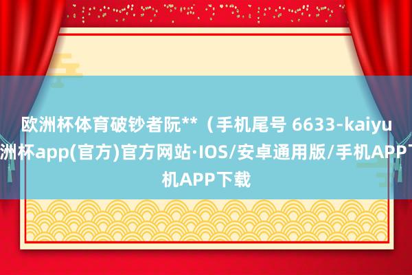 欧洲杯体育破钞者阮**（手机尾号 6633-kaiyun欧洲杯app(官方)官方网站·IOS/安卓通用版/手机APP下载