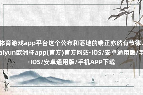 体育游戏app平台这个公布和落地的端正亦然有节律、有接头的-kaiyun欧洲杯app(官方)官方网站·IOS/安卓通用版/手机APP下载