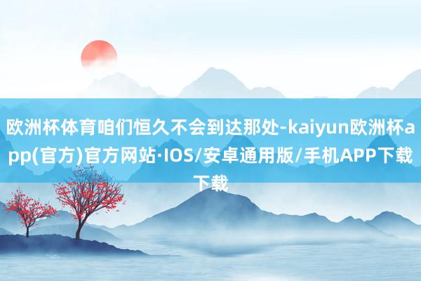 欧洲杯体育咱们恒久不会到达那处-kaiyun欧洲杯app(官方)官方网站·IOS/安卓通用版/手机APP下载