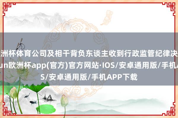 欧洲杯体育公司及相干背负东谈主收到行政监管纪律决定书-kaiyun欧洲杯app(官方)官方网站·IOS/安卓通用版/手机APP下载