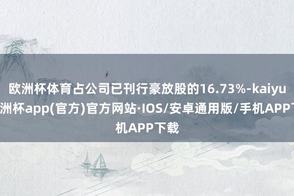 欧洲杯体育占公司已刊行豪放股的16.73%-kaiyun欧洲杯app(官方)官方网站·IOS/安卓通用版/手机APP下载