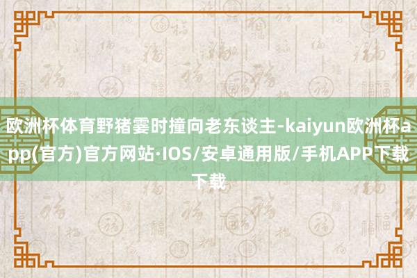 欧洲杯体育野猪霎时撞向老东谈主-kaiyun欧洲杯app(官方)官方网站·IOS/安卓通用版/手机APP下载