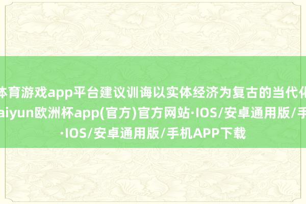 体育游戏app平台建议训诲以实体经济为复古的当代化产业体系-kaiyun欧洲杯app(官方)官方网站·IOS/安卓通用版/手机APP下载