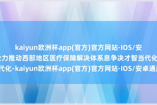 kaiyun欧洲杯app(官方)官方网站·IOS/安卓通用版/手机APP下载全力推动西部地区医疗保障解决体系息争决才智当代化-kaiyun欧洲杯app(官方)官方网站·IOS/安卓通用版/手机APP下载