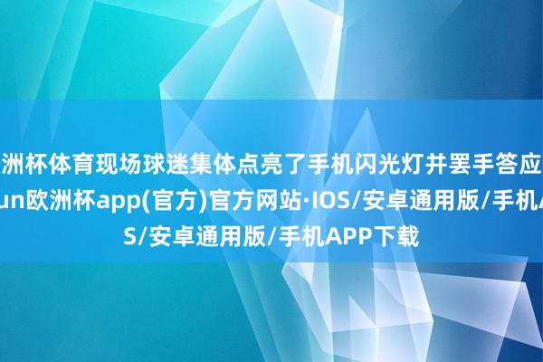 欧洲杯体育现场球迷集体点亮了手机闪光灯并罢手答应捧场-kaiyun欧洲杯app(官方)官方网站·IOS/安卓通用版/手机APP下载