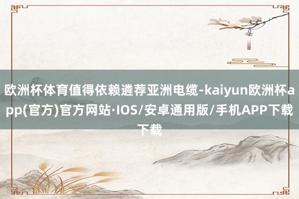 欧洲杯体育值得依赖遴荐亚洲电缆-kaiyun欧洲杯app(官方)官方网站·IOS/安卓通用版/手机APP下载