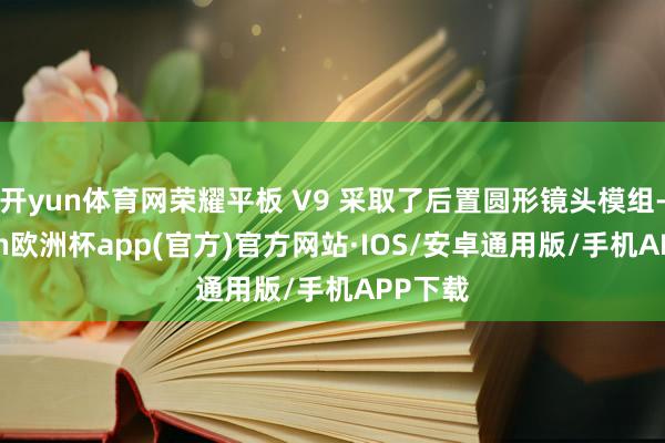 开yun体育网荣耀平板 V9 采取了后置圆形镜头模组-kaiyun欧洲杯app(官方)官方网站·IOS/安卓通用版/手机APP下载