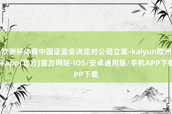 欧洲杯体育中国证监会决定对公司立案-kaiyun欧洲杯app(官方)官方网站·IOS/安卓通用版/手机APP下载