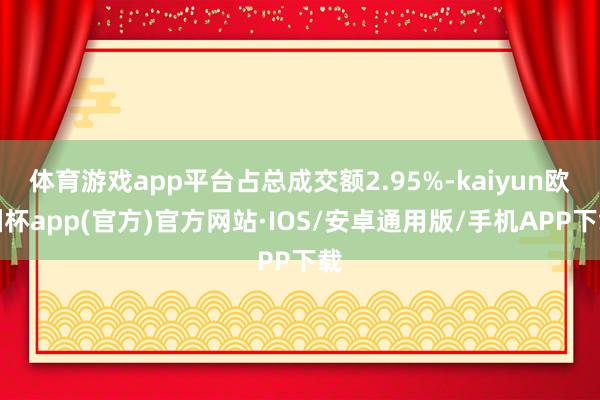 体育游戏app平台占总成交额2.95%-kaiyun欧洲杯app(官方)官方网站·IOS/安卓通用版/手机APP下载