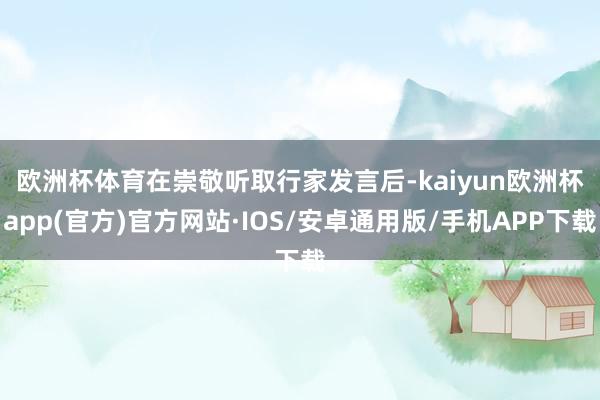 欧洲杯体育　　在崇敬听取行家发言后-kaiyun欧洲杯app(官方)官方网站·IOS/安卓通用版/手机APP下载