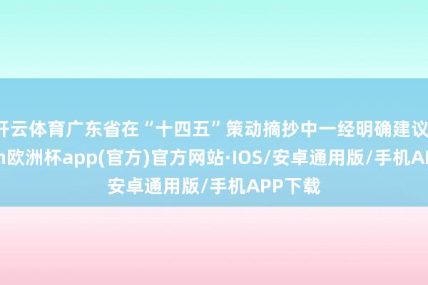 开云体育广东省在“十四五”策动摘抄中一经明确建议-kaiyun欧洲杯app(官方)官方网站·IOS/安卓通用版/手机APP下载