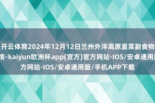 开云体育2024年12月12日兰州外洋高原夏菜副食物采购中心价钱行情-kaiyun欧洲杯app(官方)官方网站·IOS/安卓通用版/手机APP下载