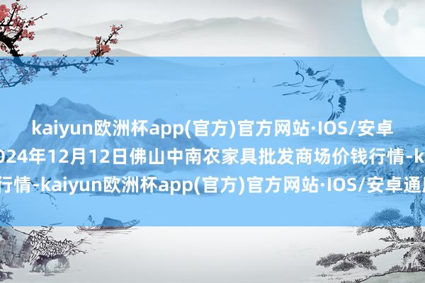 kaiyun欧洲杯app(官方)官方网站·IOS/安卓通用版/手机APP下载2024年12月12日佛山中南农家具批发商场价钱行情-kaiyun欧洲杯app(官方)官方网站·IOS/安卓通用版/手机APP下载