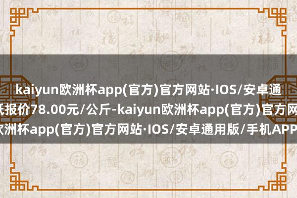 kaiyun欧洲杯app(官方)官方网站·IOS/安卓通用版/手机APP下载最低报价78.00元/公斤-kaiyun欧洲杯app(官方)官方网站·IOS/安卓通用版/手机APP下载