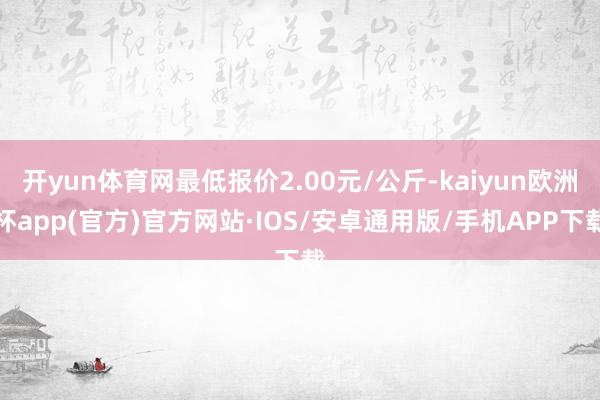 开yun体育网最低报价2.00元/公斤-kaiyun欧洲杯app(官方)官方网站·IOS/安卓通用版/手机APP下载