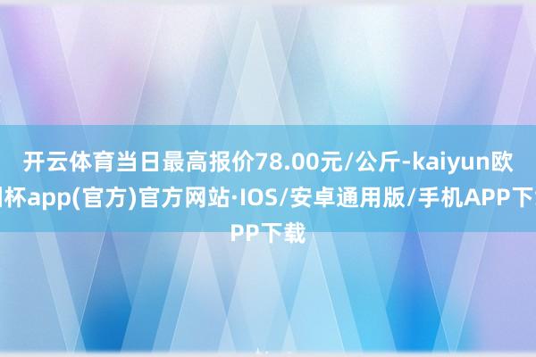 开云体育当日最高报价78.00元/公斤-kaiyun欧洲杯app(官方)官方网站·IOS/安卓通用版/手机APP下载