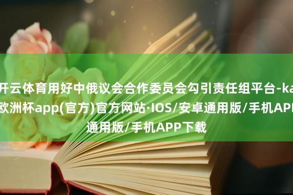 开云体育用好中俄议会合作委员会勾引责任组平台-kaiyun欧洲杯app(官方)官方网站·IOS/安卓通用版/手机APP下载