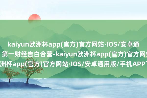 kaiyun欧洲杯app(官方)官方网站·IOS/安卓通用版/手机APP下载举报  第一财经告白合营-kaiyun欧洲杯app(官方)官方网站·IOS/安卓通用版/手机APP下载