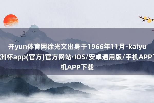 开yun体育网徐光文出身于1966年11月-kaiyun欧洲杯app(官方)官方网站·IOS/安卓通用版/手机APP下载