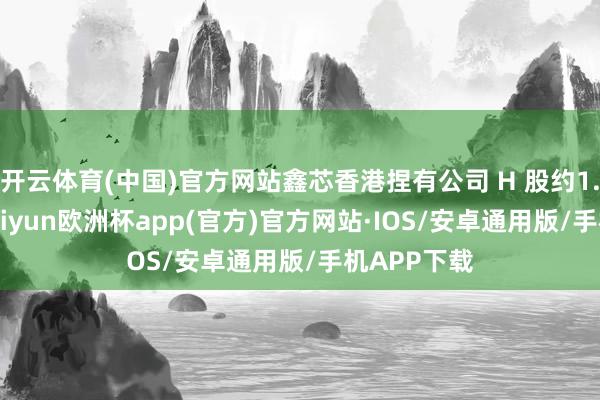 开云体育(中国)官方网站鑫芯香港捏有公司 H 股约1.25亿股-kaiyun欧洲杯app(官方)官方网站·IOS/安卓通用版/手机APP下载