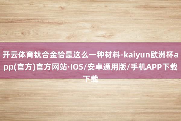 开云体育钛合金恰是这么一种材料-kaiyun欧洲杯app(官方)官方网站·IOS/安卓通用版/手机APP下载