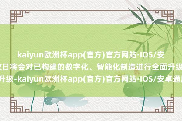 kaiyun欧洲杯app(官方)官方网站·IOS/安卓通用版/手机APP下载改日将会对已构建的数字化、智能化制造进行全面升级-kaiyun欧洲杯app(官方)官方网站·IOS/安卓通用版/手机APP下载