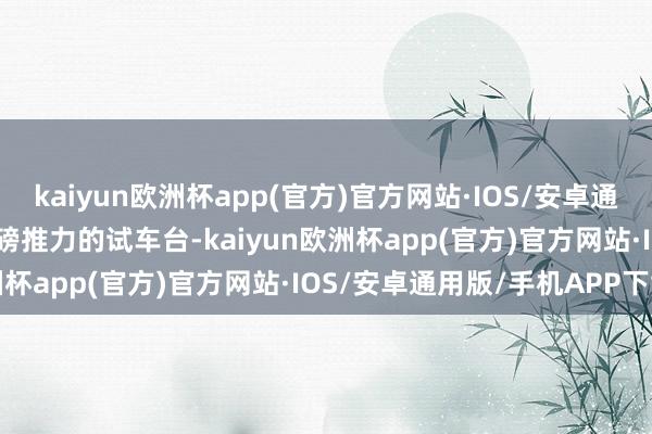 kaiyun欧洲杯app(官方)官方网站·IOS/安卓通用版/手机APP下载000磅推力的试车台-kaiyun欧洲杯app(官方)官方网站·IOS/安卓通用版/手机APP下载