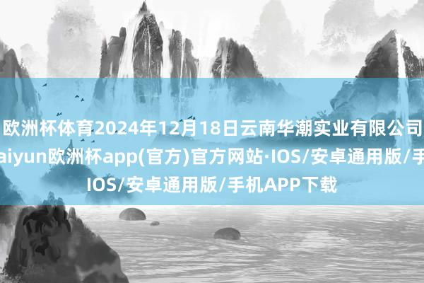 欧洲杯体育2024年12月18日云南华潮实业有限公司价钱行情-kaiyun欧洲杯app(官方)官方网站·IOS/安卓通用版/手机APP下载