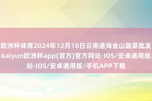 欧洲杯体育2024年12月18日云南通海金山蔬菜批发商场价钱行情-kaiyun欧洲杯app(官方)官方网站·IOS/安卓通用版/手机APP下载