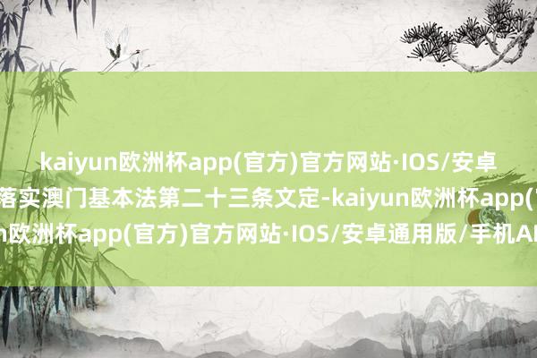 kaiyun欧洲杯app(官方)官方网站·IOS/安卓通用版/手机APP下载从落实澳门基本法第二十三条文定-kaiyun欧洲杯app(官方)官方网站·IOS/安卓通用版/手机APP下载