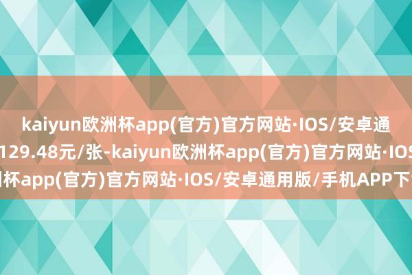 kaiyun欧洲杯app(官方)官方网站·IOS/安卓通用版/手机APP下载报129.48元/张-kaiyun欧洲杯app(官方)官方网站·IOS/安卓通用版/手机APP下载