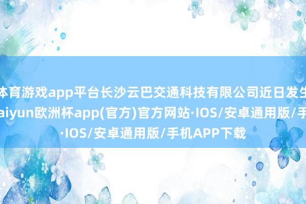 体育游戏app平台长沙云巴交通科技有限公司近日发生工商变更-kaiyun欧洲杯app(官方)官方网站·IOS/安卓通用版/手机APP下载