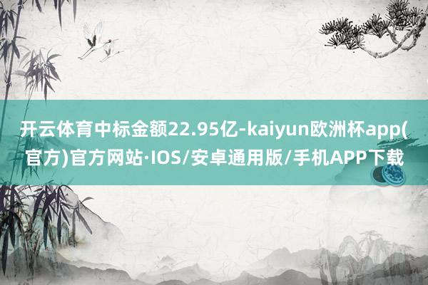 开云体育中标金额22.95亿-kaiyun欧洲杯app(官方)官方网站·IOS/安卓通用版/手机APP下载