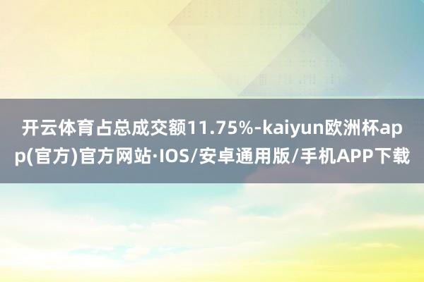 开云体育占总成交额11.75%-kaiyun欧洲杯app(官方)官方网站·IOS/安卓通用版/手机APP下载