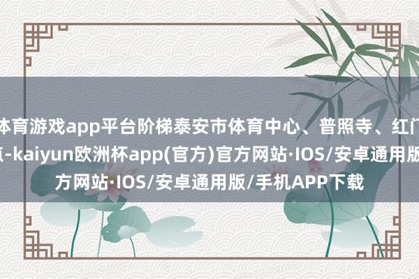 体育游戏app平台阶梯泰安市体育中心、普照寺、红门、太空村等景点-kaiyun欧洲杯app(官方)官方网站·IOS/安卓通用版/手机APP下载