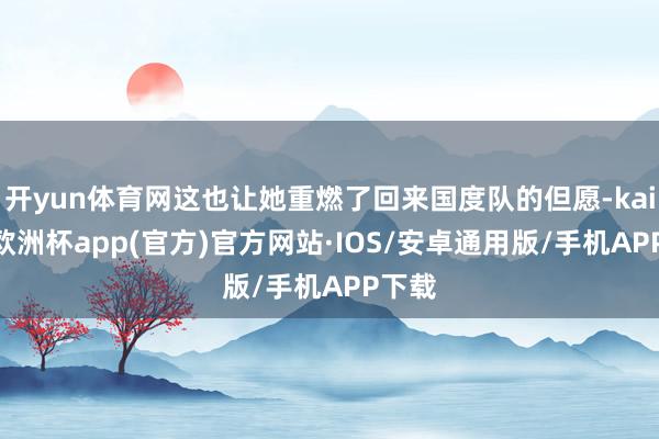 开yun体育网这也让她重燃了回来国度队的但愿-kaiyun欧洲杯app(官方)官方网站·IOS/安卓通用版/手机APP下载