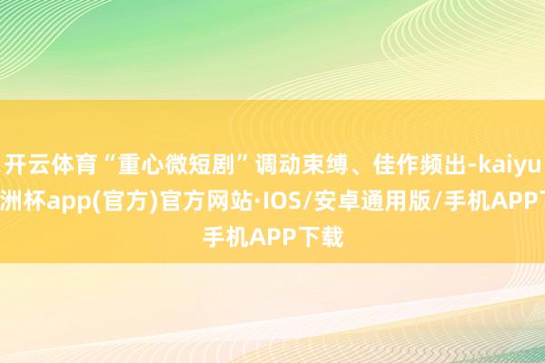 开云体育“重心微短剧”调动束缚、佳作频出-kaiyun欧洲杯app(官方)官方网站·IOS/安卓通用版/手机APP下载