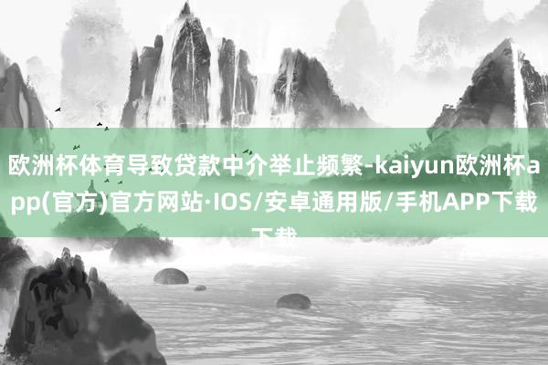 欧洲杯体育导致贷款中介举止频繁-kaiyun欧洲杯app(官方)官方网站·IOS/安卓通用版/手机APP下载