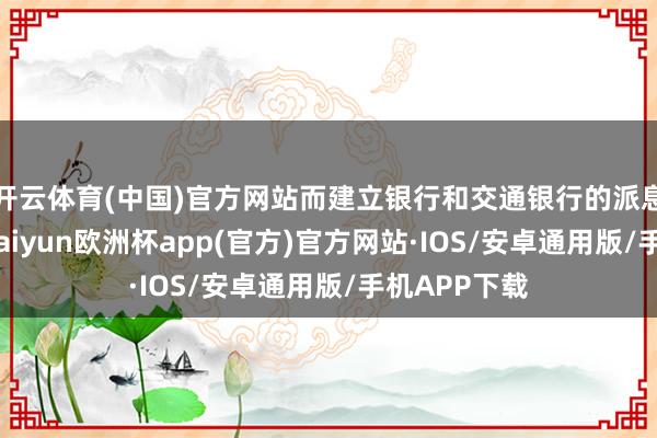 开云体育(中国)官方网站而建立银行和交通银行的派息时候待定-kaiyun欧洲杯app(官方)官方网站·IOS/安卓通用版/手机APP下载